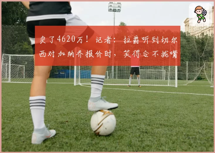 卖了4620万！记者：拉爵听到切尔西对加纳乔报价时，笑得合不拢嘴