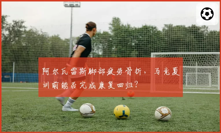 阿尔瓦雷斯脚部疲劳骨折，马竞夏训前能否完成康复回归？