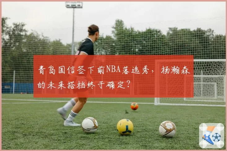 青岛国信签下前NBA落选秀，杨瀚森的未来搭档终于确定？
