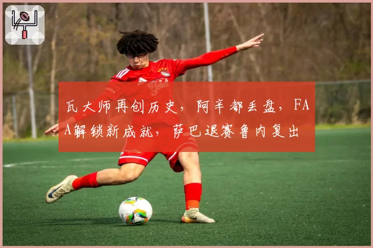 瓦大师再创历史,阿辛都丢盘,FAA解锁新成就,萨巴退赛鲁内复出