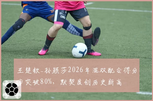 王楚钦_孙颖莎2026年混双配合得分率突破80%，默契度创历史新高