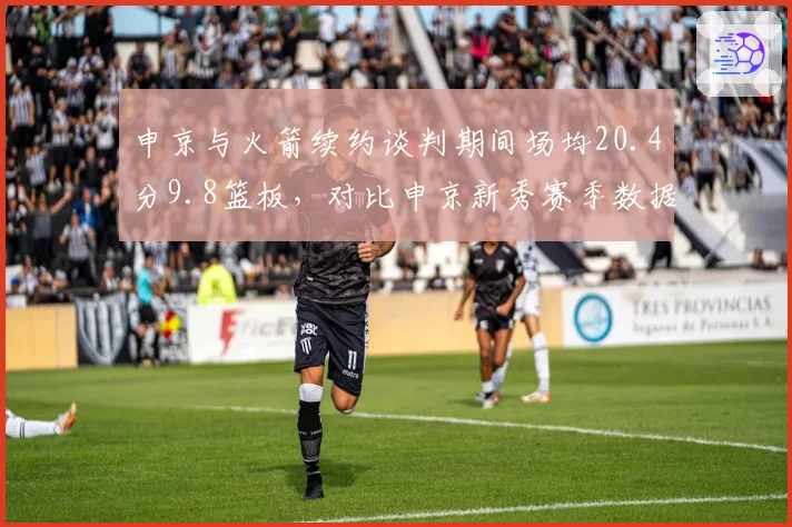 申京与火箭续约谈判期间场均20.4分9.8篮板,对比申京新秀赛季数据涨幅达141%创队史纪录