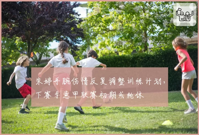 朱婷手腕伤情反复调整训练计划，下赛季意甲联赛初期或轮休