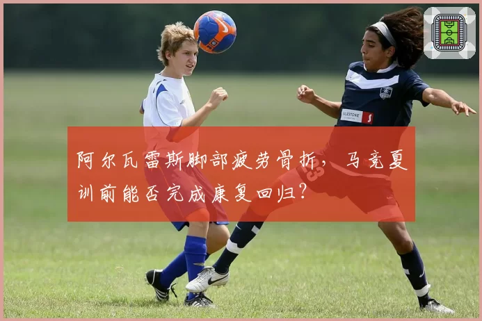 阿尔瓦雷斯脚部疲劳骨折，马竞夏训前能否完成康复回归？